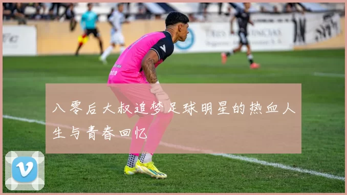 八零后大叔追梦足球明星的热血人生与青春回忆