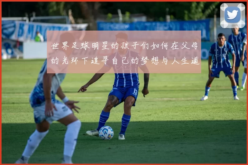 世界足球明星的孩子们如何在父母的光环下追寻自己的梦想与人生道路