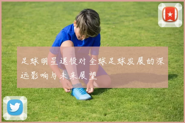 足球明星退役对全球足球发展的深远影响与未来展望