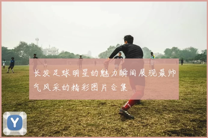 长发足球明星的魅力瞬间展现最帅气风采的精彩图片合集