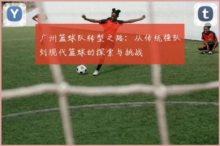 广州篮球队转型之路：从传统强队到现代篮球的探索与挑战