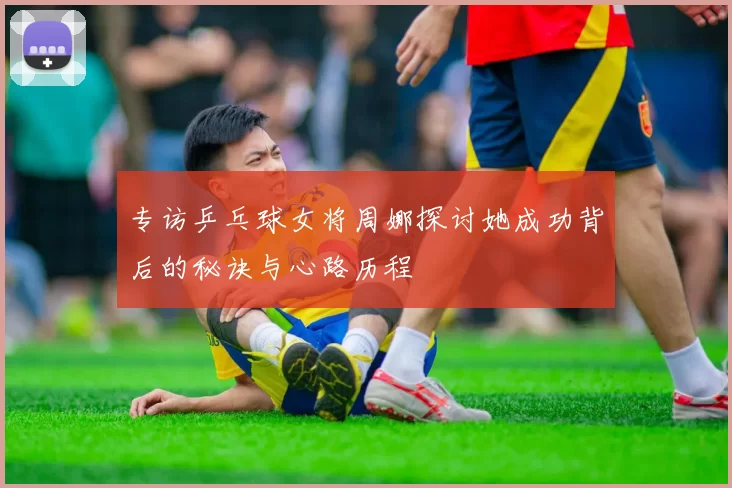 专访乒乓球女将周娜探讨她成功背后的秘诀与心路历程