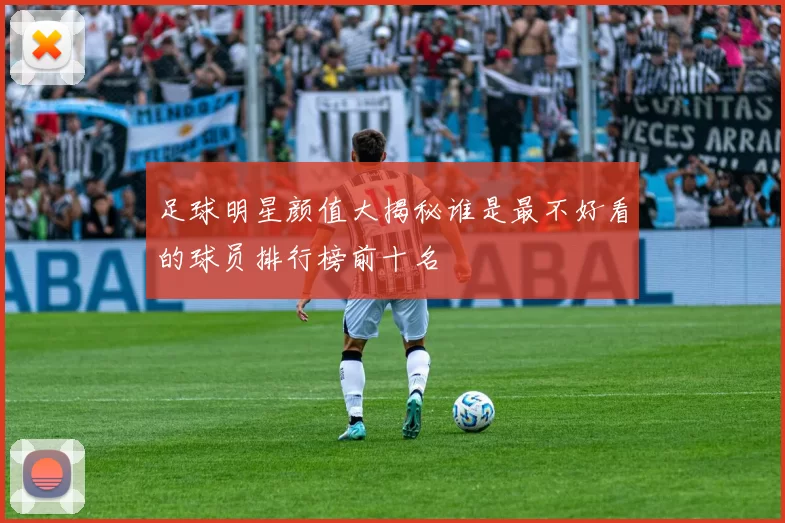 足球明星颜值大揭秘谁是最不好看的球员排行榜前十名