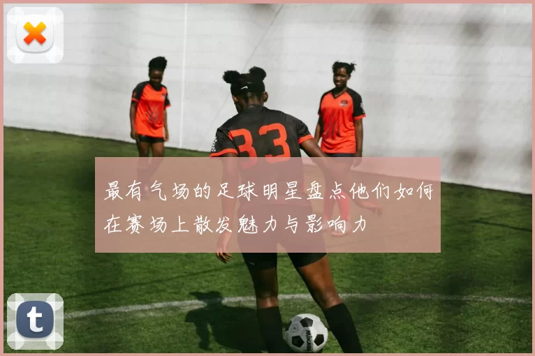 最有气场的足球明星盘点他们如何在赛场上散发魅力与影响力