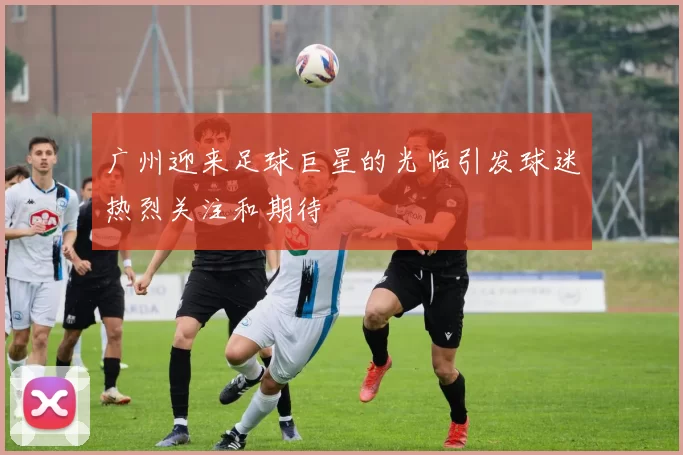 广州迎来足球巨星的光临引发球迷热烈关注和期待