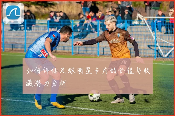 如何评估足球明星卡片的价值与收藏潜力分析