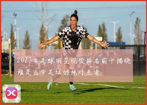 2023年足球明星现役排名前十揭晓谁是当今足坛的绝对王者