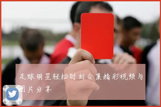 足球明星轻松时刻合集精彩视频与图片分享