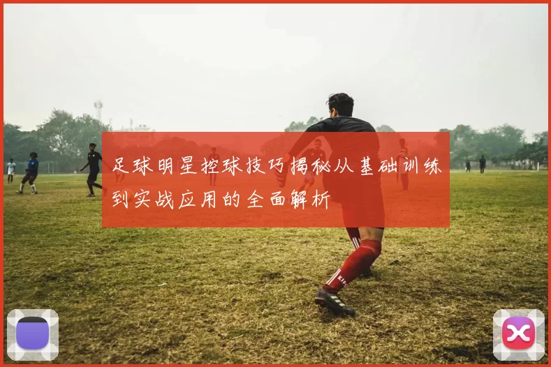 足球明星控球技巧揭秘从基础训练到实战应用的全面解析