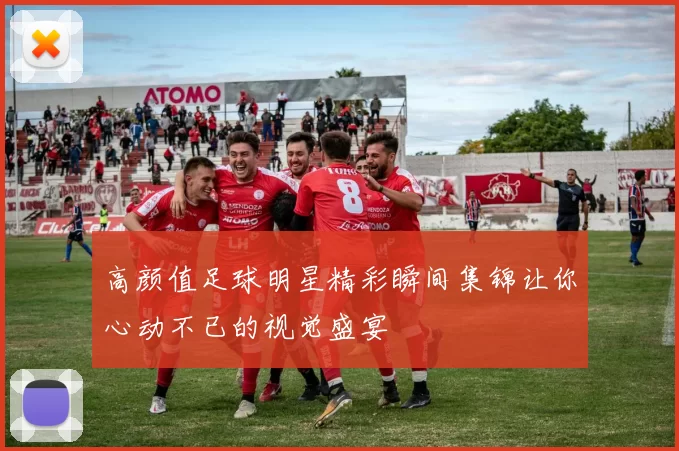 高颜值足球明星精彩瞬间集锦让你心动不已的视觉盛宴
