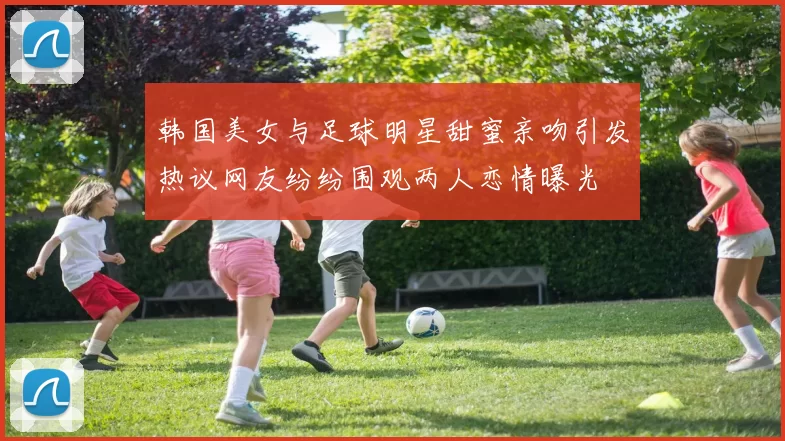 韩国美女与足球明星甜蜜亲吻引发热议网友纷纷围观两人恋情曝光