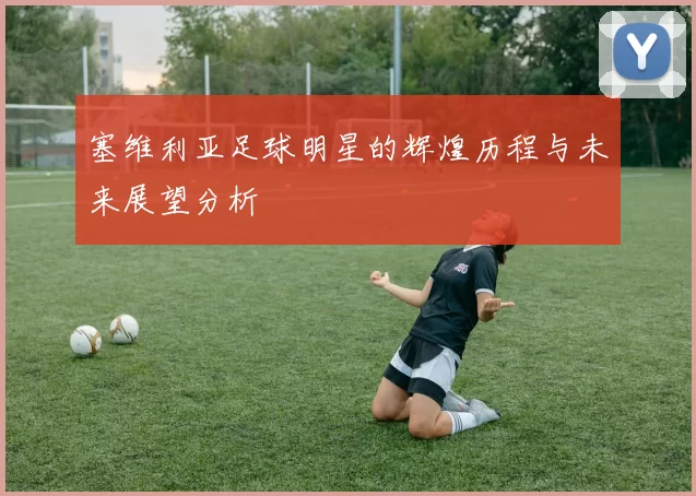 塞维利亚足球明星的辉煌历程与未来展望分析