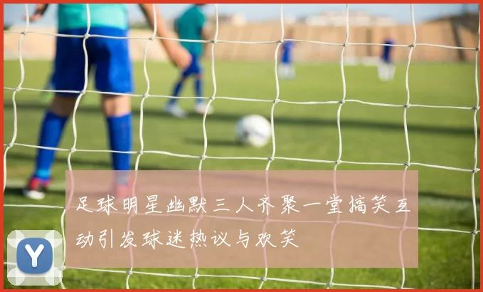 足球明星幽默三人齐聚一堂搞笑互动引发球迷热议与欢笑