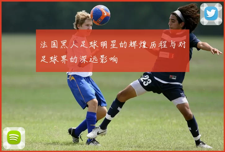 法国黑人足球明星的辉煌历程与对足球界的深远影响