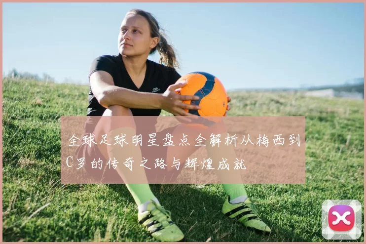 全球足球明星盘点全解析从梅西到C罗的传奇之路与辉煌成就