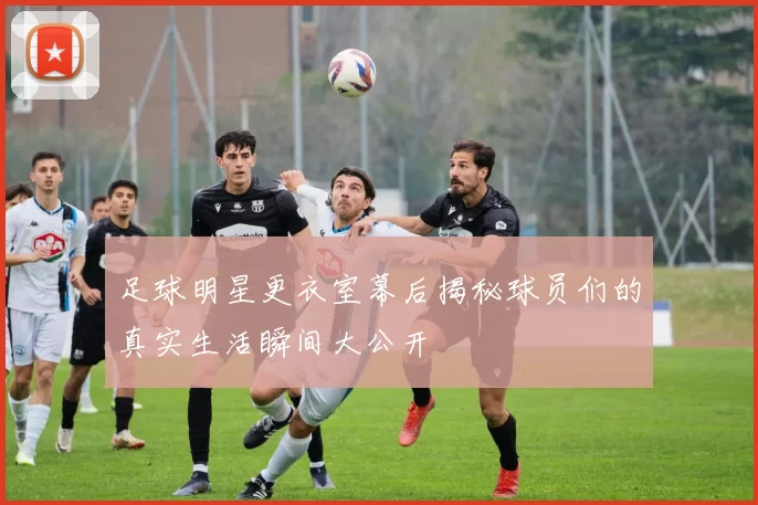 足球明星更衣室幕后揭秘球员们的真实生活瞬间大公开