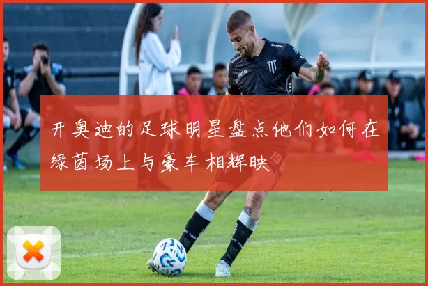 开奥迪的足球明星盘点他们如何在绿茵场上与豪车相辉映