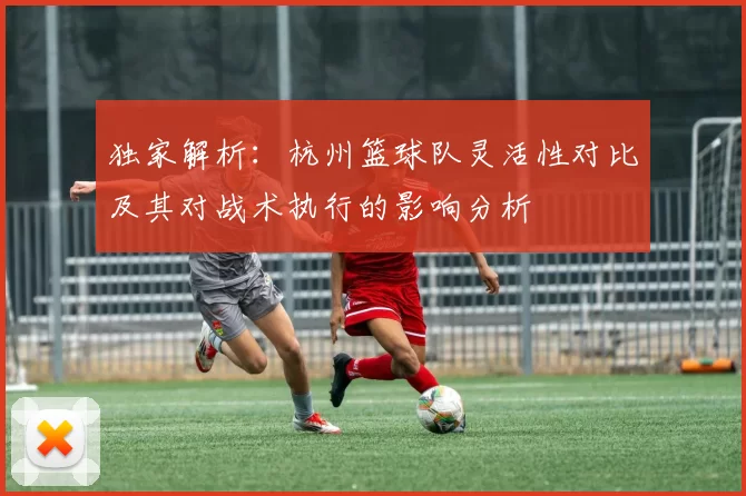 独家解析：杭州篮球队灵活性对比及其对战术执行的影响分析