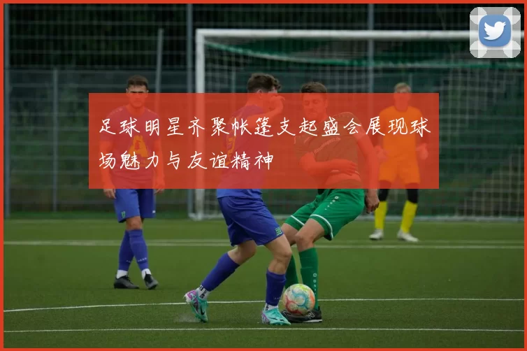 足球明星齐聚帐篷支起盛会展现球场魅力与友谊精神