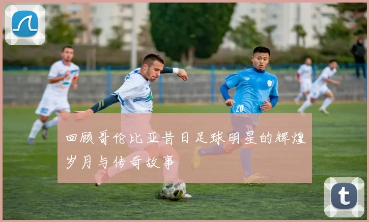 回顾哥伦比亚昔日足球明星的辉煌岁月与传奇故事