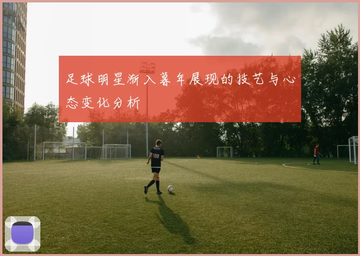 足球明星渐入暮年展现的技艺与心态变化分析