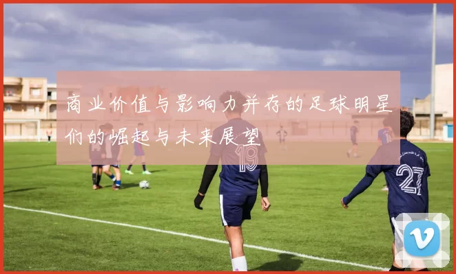 商业价值与影响力并存的足球明星们的崛起与未来展望