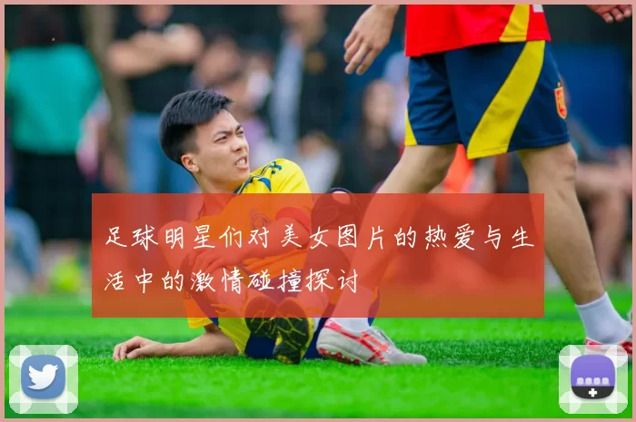 足球明星们对美女图片的热爱与生活中的激情碰撞探讨