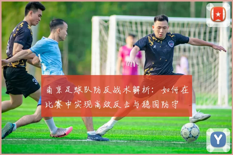 南京足球队防反战术解析：如何在比赛中实现高效反击与稳固防守